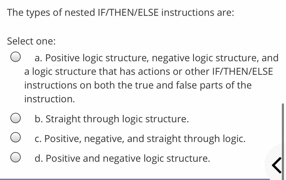 The types of nested IF/THEN/ELSE instructions are:
Select one:
a. Positive logic structure, negative logic structure, and
a logic structure that has actions or other IF/THEN/ELSE
instructions on both the true and false parts of the
instruction.
b. Straight through logic structure.
c. Positive, negative, and straight through logic.
d. Positive and negative logic structure.
