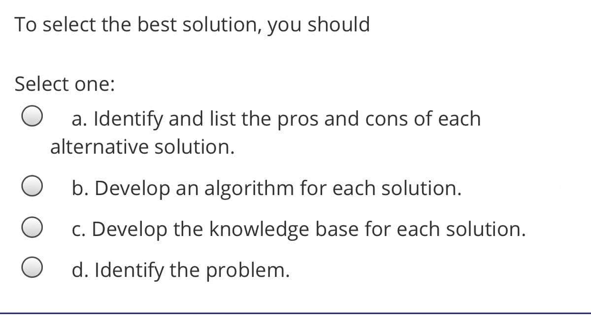 To select the best solution, you should
Select one:
a. Identify and list the pros and cons of each
alternative solution.
b. Develop an algorithm for each solution.
c. Develop the knowledge base for each solution.
d. Identify the problem.
