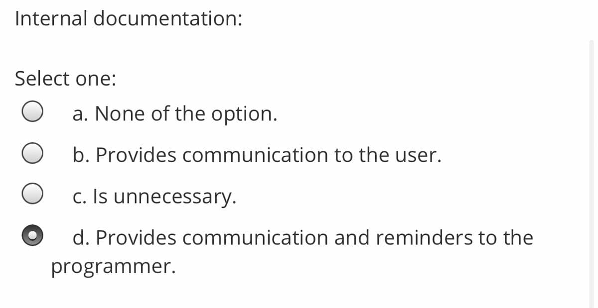 Internal documentation:
Select one:
a. None of the option.
b. Provides communication to the user.
c. Is unnecessary.
d. Provides communication and reminders to the
programmer.
