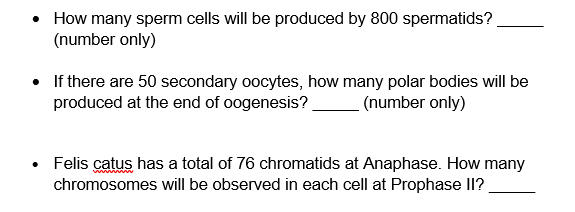 How many sperm cells will be produced by 800 spermatids?
(number only)
• If there are 50 secondary oocytes, how many polar bodies will be
produced at the end of oogenesis?
(number only)
Felis catus has a total of 76 chromatids at Anaphase. How many
chromosomes will be observed in each cell at Prophase II?
