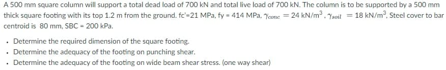 A 500 mm square column will support a total dead load of 700 kN and total live load of 700 kN. The column is to be supported by a 500 mm
thick square footing with its top 1.2 m from the ground. fc'=21 MPa, fy = 414 MPa, Ycone = 24 kN/m³ , Ysoil = 18 kN/m?, Steel cover to bar
centroid is 80 mm, SBC = 200 kPa.
• Determine the required dimension of the square footing.
• Determine the adequacy of the footing on punching shear.
· Determine the adequacy of the footing on wide beam shear stress. (one way shear)
