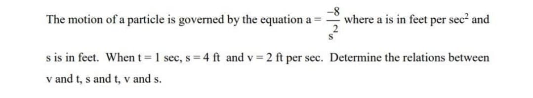 The motion of a particle is governed by the equation a =
where a is in feet per sec? and
s is in feet. When t 1 sec, s=4 ft and v 2 ft per sec. Determine the relations between
v and t, s and t, v and s.
