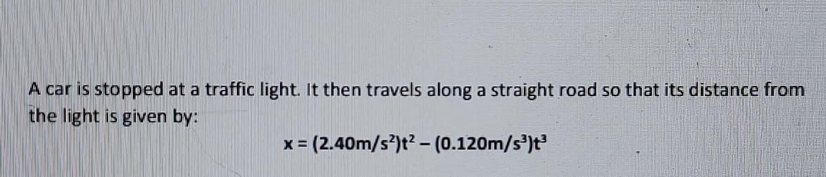 A car is stopped at a traffic light. It then travels along a straight road so that its distance from
the light is given by:
x (2.40m/s)t? - (0.120m/s')t
