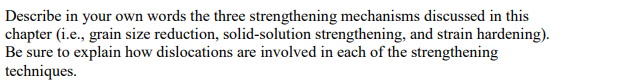 Describe in your own words the three strengthening mechanisms discussed in this
chapter (i.e., grain size reduction, solid-solution strengthening, and strain hardening).
Be sure to explain how dislocations are involved in each of the strengthening
techniques.
