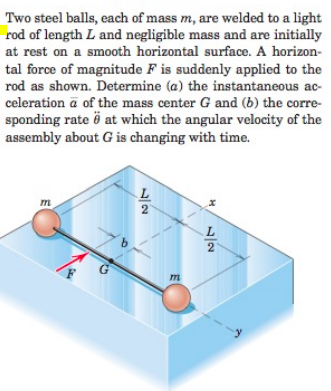 Two steel balls, each of mass m, are welded to a light
rod of length L and negligible mass and are initially
at rest on a smooth horizontal surface. A horizon-
tal force of magnitude F is suddenly applied to the
rod as shown. Determine (a) the instantaneous ac-
celeration a of the mass center G and (b) the corre-
sponding rate ö at which the angular velocity of the
assembly about G is changing with time.
m
2
G
m
