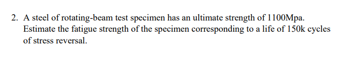 2. A steel of rotating-beam test specimen has an ultimate strength of 1100Mpa.
Estimate the fatigue strength of the specimen corresponding to a life of 150k cycles
of stress reversal.
