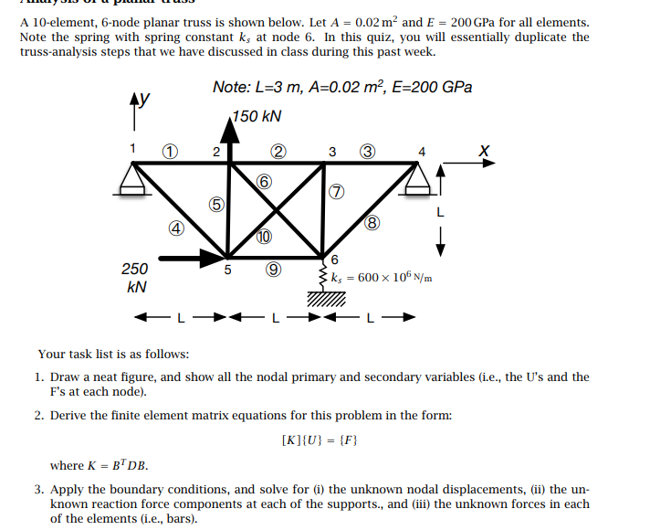 A 10-element, 6-node planar truss is shown below. Let A = 0.02 m? and E = 200 GPa for all elements.
Note the spring with spring constant k, at node 6. In this quiz, you will essentially duplicate the
truss-analysis steps that we have discussed in class during this past week.
Note: L=3 m, A=0.02 m², E=200 GPa
150 kN
2
3
3
10
250
5
ks = 600 × 106 N/m
kN
Your task list is as follows:
1. Draw a neat figure, and show all the nodal primary and secondary variables (i.e., the U's and the
F's at each node).
2. Derive the finite element matrix equations for this problem in the form:
[K]{U} = {F}
where K = B"DB.
3. Apply the boundary conditions, and solve for (i) the unknown nodal displacements, (ii) the un-
known reaction force components at each of the supports., and (iii) the unknown forces in each
of the elements (i.e., bars).
