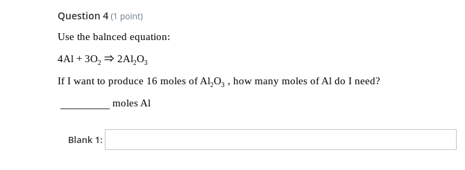 Question 4 (1 point)
Use the balnced equation:
4Al + 30, = 2Al,0,
If I want to produce 16 moles of Al,0, , how many moles of Al do I need?
moles Al
Blank 1:
