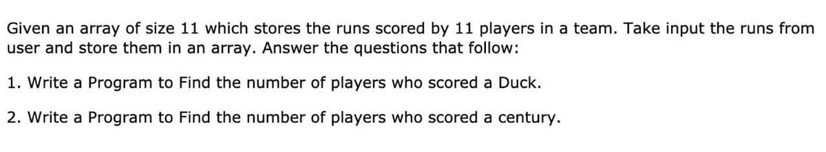 Given an array of size 11 which stores the runs scored by 11 players in a team. Take input the runs from
user and store them in an array. Answer the questions that follow:
1. Write a Program to Find the number of players who scored a Duck.
2. Write a Program to Find the number of players who scored a century.
