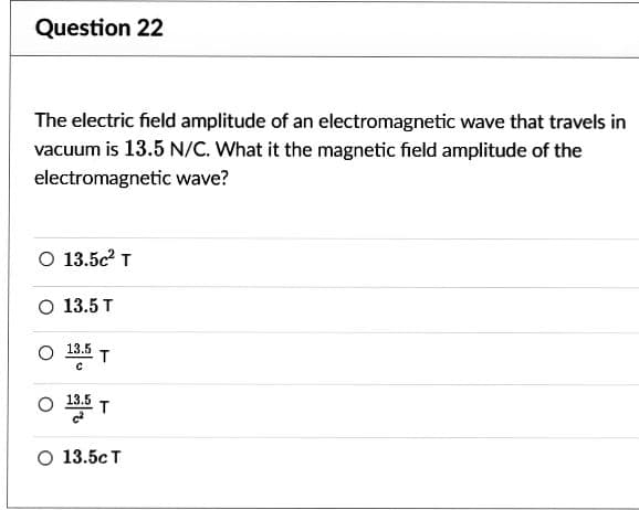 Question 22
The electric field amplitude of an electromagnetic wave that travels in
vacuum is 13.5 N/C. What it the magnetic field amplitude of the
electromagnetic
wave?
O 13.5c T
O 13.5 T
O 13.5
с
T
O 13.55 T
O 13.5cT