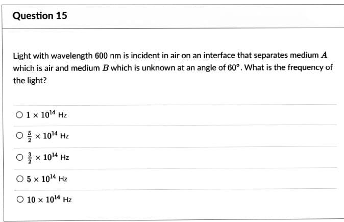 Question 15
Light with wavelength 600 nm is incident in air on an interface that separates medium A
which is air and medium B which is unknown at an angle of 60°. What is the frequency of
the light?
0 1 x 10¹4 Hz
O ặ × 104 Hz
O× 10¹4 Hz
O 5 × 1014 Hz
O 10 × 1014 Hz