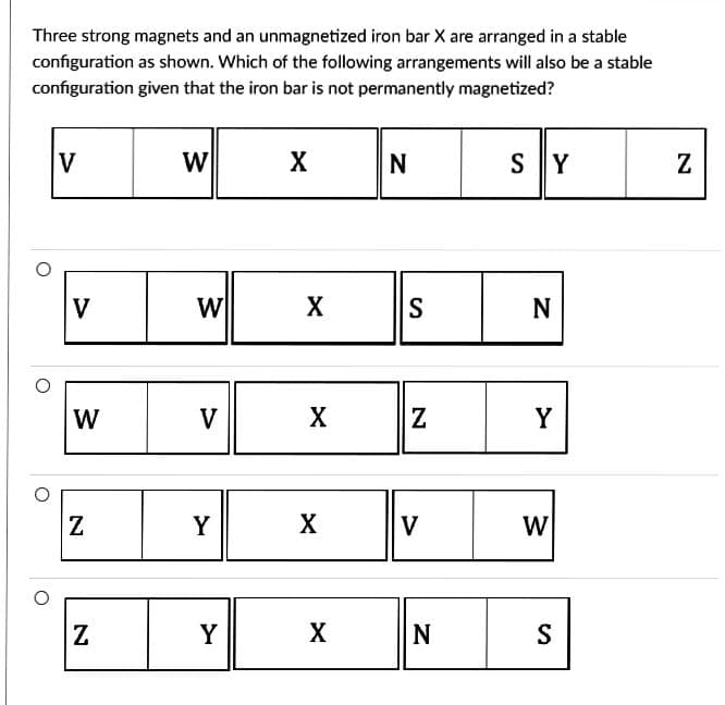 Three strong magnets and an unmagnetized iron bar X are arranged in a stable
configuration as shown. Which of the following arrangements will also be a stable
configuration given that the iron bar is not permanently magnetized?
V
V
W
Z
Z
W
W
V
Y
Y
X
X
X
X
X
N
S
N
V
N
SY
N
Y
W
S
N