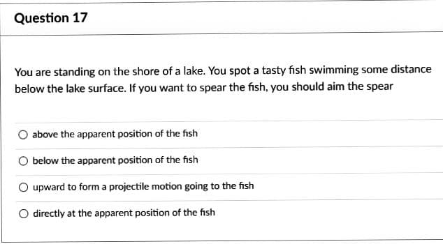 Question 17
You are standing on the shore of a lake. You spot a tasty fish swimming some distance
below the lake surface. If you want to spear the fish, you should aim the spear
above the apparent position of the fish
below the apparent position of the fish
upward to form a projectile motion going to the fish
directly at the apparent position of the fish