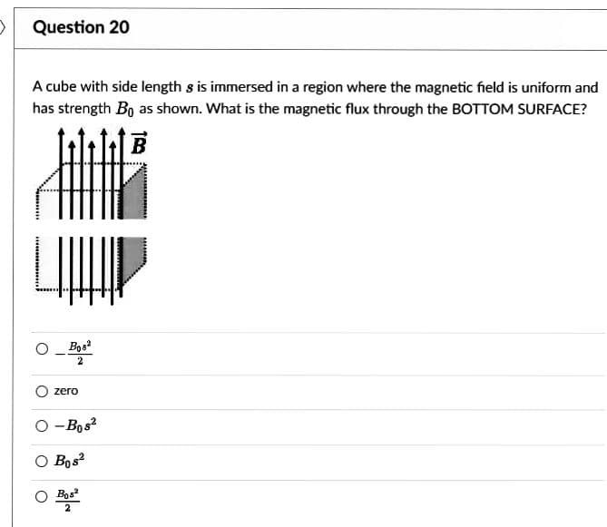 Question 20
A cube with side length s is immersed in a region where the magnetic field is uniform and
has strength Bo as shown. What is the magnetic flux through the BOTTOM SURFACE?
Bos
2
zero
O-Bos²
O Bos2
O Bos²
2