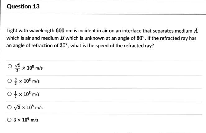 Question 13
Light with wavelength 600 nm is incident in air on an interface that separates medium A
which is air and medium B which is unknown at an angle of 60°. If the refracted ray has
an angle of refraction of 30°, what is the speed of the refracted ray?
O√³ x 10³ m/s
O/ × 108 m/s
0 x 108 m/s
O√3 x 108 m/s
O 3 x 10³ m/s