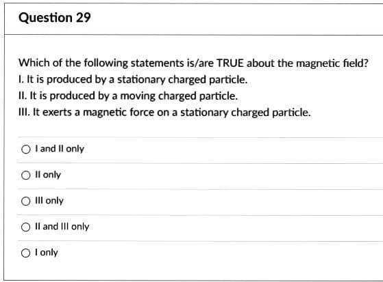 Question 29
Which of the following statements is/are TRUE about the magnetic field?
1. It is produced by a stationary charged particle.
II. It is produced by a moving charged particle.
III. It exerts a magnetic force on a stationary charged particle.
O I and II only
O II only
III only
O II and III only
O I only