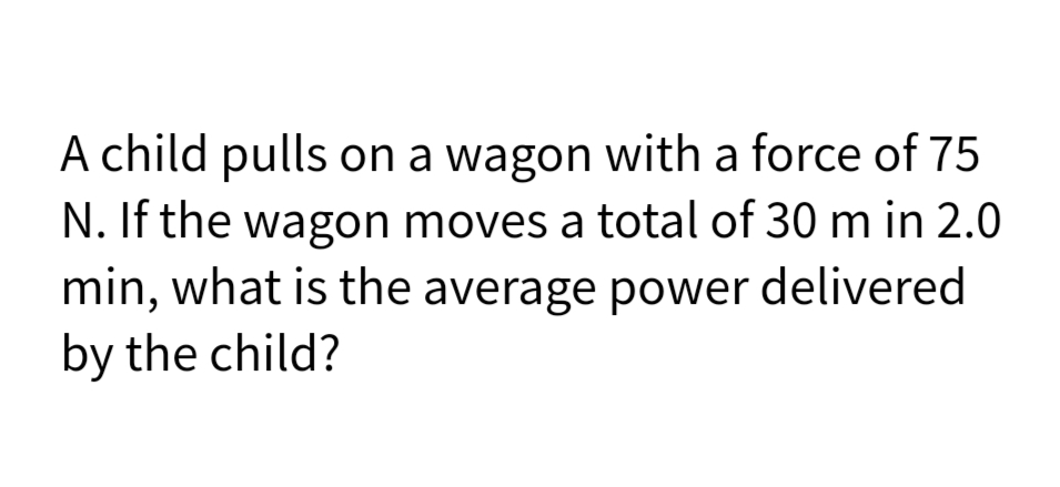 A child pulls on a wagon with a force of 75
N. If the wagon moves a total of 30 m in 2.0
min, what is the average power delivered
by the child?
