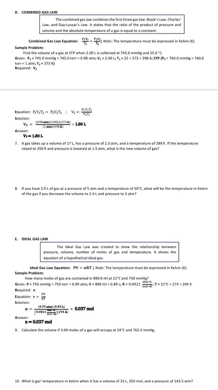 D. COMBINED GAS LAW
The combined gas law combines the first three gas law: Boyle's Law, Charles'
Law, and Gay-Lussac's Law. It states that the ratio of the product of pressure and
volume and the absolute temperature of a gas is equal to a constant.
Combined Gas Law Equation: 11 = 22; Note: The temperature must be expressed in Kelvin (K).
Sample Problem:
Find the volume of a gas at STP when 2.00 L is collected at 745.0 mmHg and 25.0 °C.
Given: P, = 745.0 mmHg = 745.0 torr = 0.98 atm; V, = 2.00 L; T, = 25 + 273 = 298 K; STP (P2 = 760.0 mmHg = 760.0
torr = 1 atm; T2 = 273 K)
Required: V2
P,V,T2
Equation: PV,T2 = P2V2T1 ; V2 =
Solution:
(0.98 atm)(2.00L)(273 K)
V2 =
= 1.80 L
(1 atm)(298 K)
Answer:
V2 =1.80 L
7. A gas takes up a volume of 17 L, has a pressure of 2.3 atm, and a temperature of 299 K. If the temperature
raised to 350 K and pressure is lowered at 1.5 atm, what is the new volume of gas?
8.
If you have 2.9 L of gas at a pressure of 5 atm and a temperature of 50°C, what will be the temperature in Kelvin
of the gas if you decrease the volume to 2.4 L and pressure to 3 atm?
E. IDEAL GAS LAW
The Ideal Gas Law was created to show the relationship between
pressure, volume, number of moles of gas and temperature. It shows the
equation of a hypothetical ideal gas.
Ideal Gas Law Equation: PV = nRT; Note: The temperature must be expressed in Kelvin (K).
Sample Problem:
How many moles of gas are contained in 890.0 ml at 21°C and 750 mmHg?
atm •L
mol •K
Given: P = 750 mmHg = 750 torr = 0.99 atm; V = 890 ml = 0.89 L; R = 0.0821 T = 21°C + 273 = 294 K
Required: n
PV
Equation: n =
RT
Solution:
(0.99 atm) (0.89 L)
n =
= 0.037 mol
(0.0821 (294 K)
mol-K
Answer:
n=0.037 mol
9. Calculate the volume if 3.00 moles of a gas will occupy at 24°C and 762.4 mmHg.
10. What is gas' temperature in Kelvin when it has a volume of 25 L, 203 mol, and a pressure of 143.5 atm?
