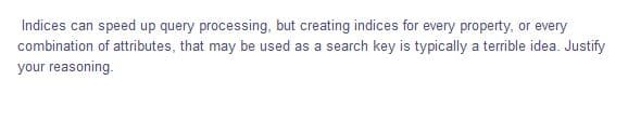 Indices can speed up query processing, but creating indices for every property, or every
combination of attributes, that may be used as a search key is typically a terrible idea. Justify
your reasoning.
