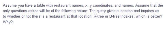 Assume you have a table with restaurant names, x, y coordinates, and names. Assume that the
only questions asked will be of the following nature: The query gives a location and inquires as
to whether or not there is a restaurant at that location. R-tree or B-tree indexes: which is better?
Why?
