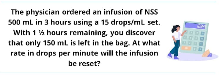 The physician ordered an infusion of NSS
500 mL in 3 hours using a 15 drops/mL set.
With 1 2 hours remaining, you discover
1234
that only 150 mL is left in the bag. At what
rate in drops per minute will the infusion
be reset?
