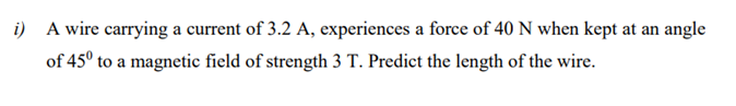 i) A wire carrying a current of 3.2 A, experiences a force of 40 N when kept at an angle
of 45° to a magnetic field of strength 3 T. Predict the length of the wire.
