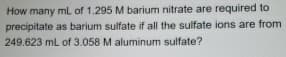 How many mL of 1.295 M barium nitrate are required to
precipitate as barium sulfate if all the sulfate ions are from
249.623 mL of 3.058 M aluminum sulfate?