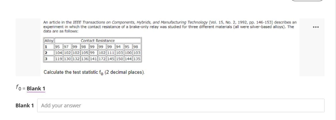 An artide in the IEEE Transactions on Components, Hybrids, and Manufacturing Technology (Vol. 15, No. 2, 1992, pp. 146-153) describes an
experiment in which the contact resistance of a brake-only relay was studied for three different materials (all were silver-based alloys). The
data are as follows:
...
Alloy
Contact Resistance
1
95 97 99 98 99 99 99 94 95 98
104 102 102 105 99 102 111 103 100 103
119 130 132 136 141 172 145 150 144 135
2
3
Calculate the test statistic fo (2 decimal places).
fo = Blank 1
Blank 1
Add your answer
