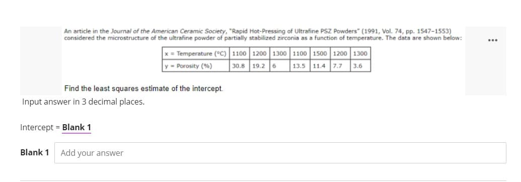 An article in the Journal of the American Ceramic Society, "Rapid Hot-Pressing of Ultrafine PSZ Powders" (1991, Vol. 74, pp. 1547-1553)
considered the microstructure of the ultrafine powder of partially stabilized zirconia as a function of temperature. The data are shown below:
x = Temperature (°C) 1100 1200 1300 1100 1500 1200 1300
30.8 19.2 6
y = Porosity (%)
13.5 11.4 7.7 3.6
Find the least squares estimate of the intercept.
Input answer in 3 decimal places.
Intercept = Blank 1
Blank 1
Add your answer
