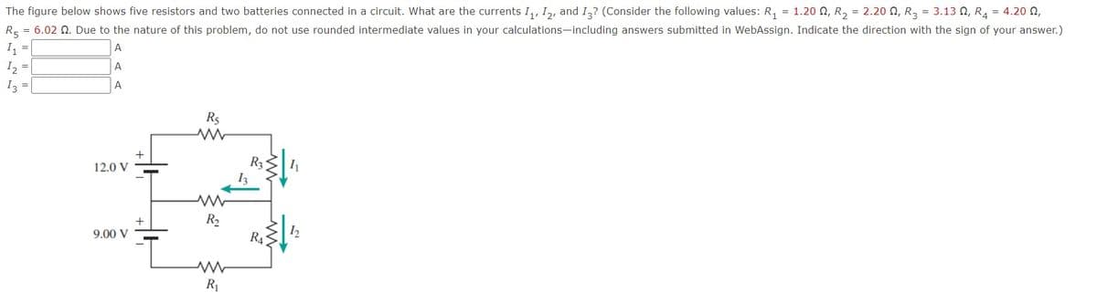 The figure below shows five resistors and two batteries connected in a circuit. What are the currents I,, I,, and I,? (Consider the following values: R, = 1.20 0, R, = 2.20 N, R3 = 3.13 0, R, = 4.20 N,
R5 = 6.02 Q. Due to the nature of this problem, do not use rounded intermediate values in your calculations-including answers submitted in WebAssign. Indicate the direction with the sign of your answer.)
I, =
A
I, =
A
I =
A
R5
+
R3
12.0 V
R2
9.00 V
R4
R1
