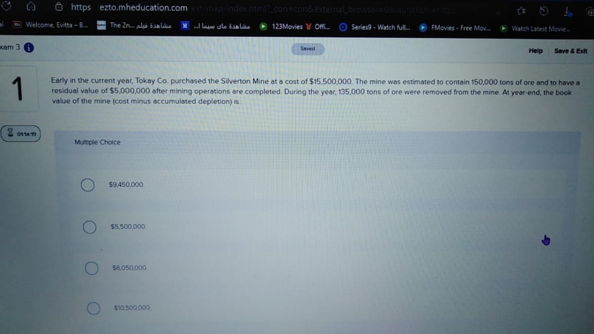 8 https ezto.mheducation.com ext/map/index.html?_con=con&external_browser=D08
al
H Welcome, Evitta - B.
- The 2n. aliolo
M .I lau slo ös lio
123Movies Y Off..
Series9 - Watch full.
FMovies - Free Mov.
> Watch Latest Movie.
xam 3
Saved
Help
Save & Exit
1
Early in the current year, Tokay Co. purchased the Silverton Mine at a cost of $15,500,000. The mine was estimated to contain 150,000 tons of ore and to have a
residual value of $5,000,000 after mining operations are completed. During the year, 135,000 tons of ore were removed from the mine. At year-end, the book
value of the mine (cost minus accumulated depletion) is:
8 0114 19
Multiple Cholce
$9,450.000.
$5,500,000
$6,050,000,
$10.500,000.
