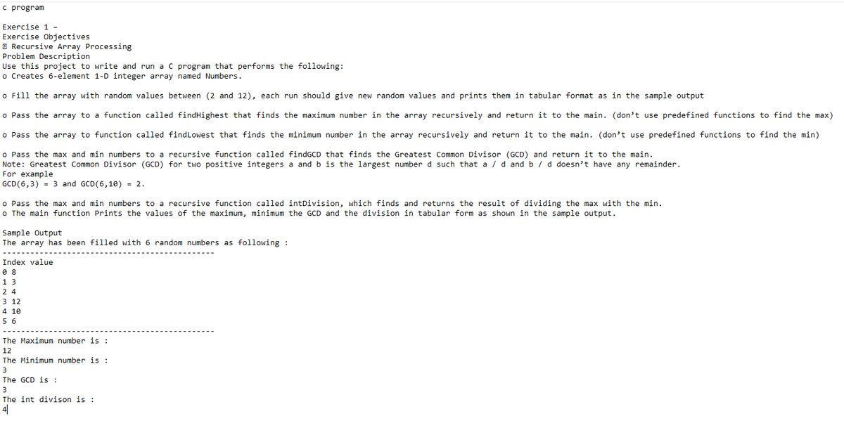 c program
Exercise 1-
Exercise Objectives
Recursive Array Processing
Problem Description
Use this project to write and run a C program that performs the following:
o Creates 6-element 1-D integer array named Numbers.
o Fill the array with random values between (2 and 12), each run should give new random values and prints them in tabular format as in the sample output
o Pass the array to a function called findHighest that finds the maximum number in the array recursively and return it to the main. (don't use predefined functions to find the max)
o Pass the array to function called find Lowest that finds the minimum number in the array recursively and return it to the main. (don't use predefined functions to find the min)
findGCD that finds the Greatest Common Divisor (GCD) and return it to the main.
o Pass the max and min numbers to a recursive function called
Note: Greatest Common Divisor (GCD) for two positive integers
For example
a and b is the largest number d such that a/d and b / d doesn't have any remainder.
GCD (6,3)= 3 and GCD (6,10) = 2.
o Pass the max and min numbers to a recursive function called intDivision, which finds and returns the result of dividing the max with the min.
o The main function Prints the values of the maximum, minimum the GCD and the division in tabular form as shown in the sample output.
Sample Output
The array has been filled with 6 random numbers as following :
Index value
08
13
24
3 12
4 10
56
The Maximum number is :
12
The Minimum number is :
3
The GCD is :
3
The int divison is :
4