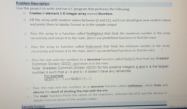 Problem Description
Use this project to write and run a C program that performs the following:
O Creates 6-element 1-D integer array named Numbers.
O
O
O
O
O
Fill the array with random values between (2 and 12), each run should give new random values
and prints them in tabular format as in the sample output
O
Pass the array to a function called findHighest that finds the maximum number in the array
recursively and return it to the main. (don't use predefined functions to find the max)
Pass the array to function called find Lowest that finds the minimum number in the array
I
recursively and return it to the main. (don't use predefined functions to find the min)
Pass the max and min numbers to a recursive function called intDivision, which finds and
returns the result of dividing the max with the min.
The main function Prints the values of the maximum, minimum the GCD and the division in
tabular form as shown in the sample output.
Sample Output
Pass the max and min numbers to a recursive function called findGCD that finds the Greatest
Common Divisor (GCD) and return it to the main.
Note: Greatest Common Divisor (GCD) for two positive integers a and b is the largest
number d such that a/d and b / d doesn't have any remainder.
For example
GCD(63) 3 and GCD(6 10) = 2
W