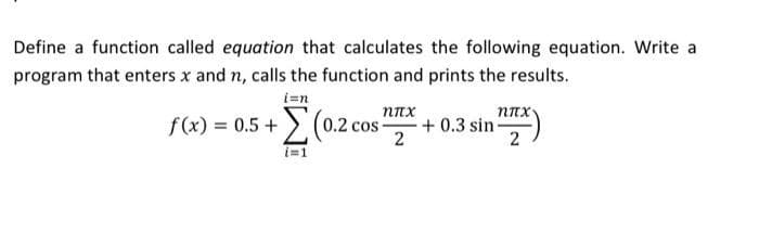 Define a function called equation that calculates the following equation. Write a
program that enters x and n, calls the function and prints the results.
i=n
Σ(0.2 cos-
i=1
f(x) = 0.5 +
ηπχ
2
nπx
+0.3 sin