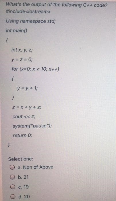 What's the output of the following C++ code?
#include<iostream>
Using namespace std;
int main()
{
}
int x, y, z;
y = z = 0;
for (x=0; x<10; x++)
{
y = y + 1;
}
Z = x+y+z;
cout << Z;
system("pause");
return 0;
Select one:
Oa. Non of Above
Ob. 21
O c. 19
O d. 20