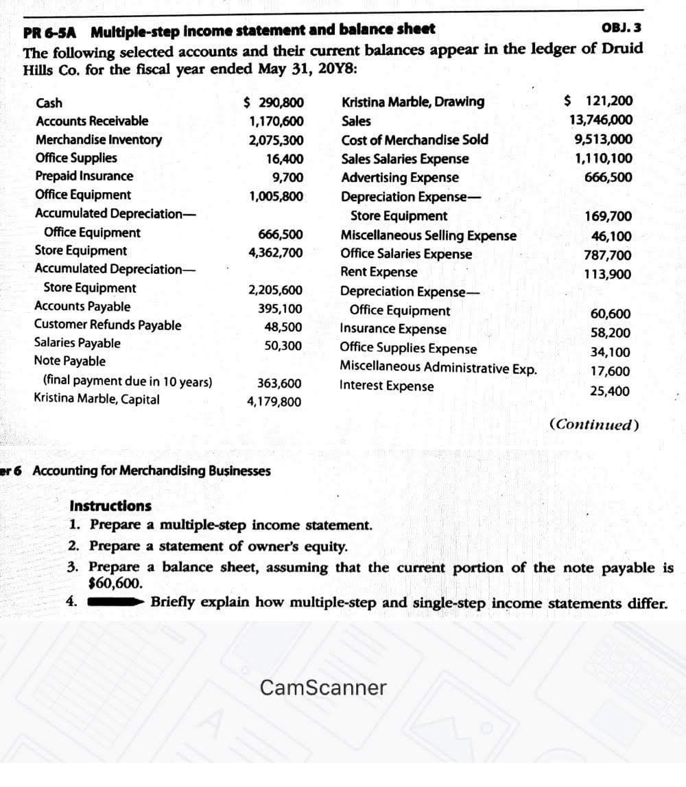 PR 6-SA Multiple-step income statement and balance sheet
The following selected accounts and their current balances appear in the ledger of Druid
Hills Co. for the fiscal year ended May 31, 20Y8:
OBJ. 3
$ 290,800
1,170,600
$ 121,200
13,746,000
Cash
Kristina Marble, Drawing
Accounts Receivable
Sales
Merchandise Inventory
Office Supplies
Prepaid Insurance
Office Equipment
Accumulated Depreciation-
2,075,300
Cost of Merchandise Sold
9,513,000
16,400
Sales Salaries Expense
1,110,100
666,500
Advertising Expense
Depreciation Expense-
9,700
1,005,800
Store Equipment
169,700
Office Equipment
Store Equipment
Accumulated Depreciation-
666,500
Miscellaneous Selling Expense
Office Salaries Expense
Rent Expense
46,100
4,362,700
787,700
113,900
Store Equipment
Accounts Payable
Customer Refunds Payable
Salaries Payable
Note Payable
2,205,600
Depreciation Expense-
Office Equipment
Insurance Expense
395,100
60,600
48,500
58,200
50,300
Office Supplies Expense
Miscellaneous Administrative Exp.
34,100
17,600
(final payment due in 10 years)
Kristina Marble, Capital
363,600
Interest Expense
25,400
4,179,800
(Continued)
6 Accounting for Merchandising Businesses
Instructions
1. Prepare a multiple-step income statement.
2. Prepare a statement of owner's equity.
3. Prepare a balance sheet, assuming that the current portion of the note payable is
$60,600.
4.
Briefly explain how multiple-step and single-step income statements differ.
