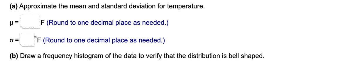 (a) Approximate the mean and standard deviation for temperature.
F (Round to one decimal place as needed.)
O =
'F (Round to one decimal place as needed.)
(b) Draw a frequency histogram of the data to verify that the distribution is bell shaped.
