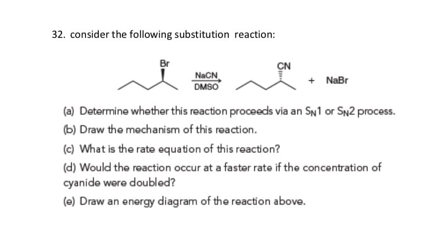 32. consider the following substitution reaction:
Br
CN
NaCN
DMSO
+ NaBr
(a) Determine whether this reaction proceeds via an SN1 or SN2 process.
(b) Draw the mechanism of this reaction.
(c) What is the rate equation of this reaction?
(d) Would the reaction occur at a faster rate if the concentration of
cyanide were doubled?
(e) Draw an energy diagram of the reaction above.
