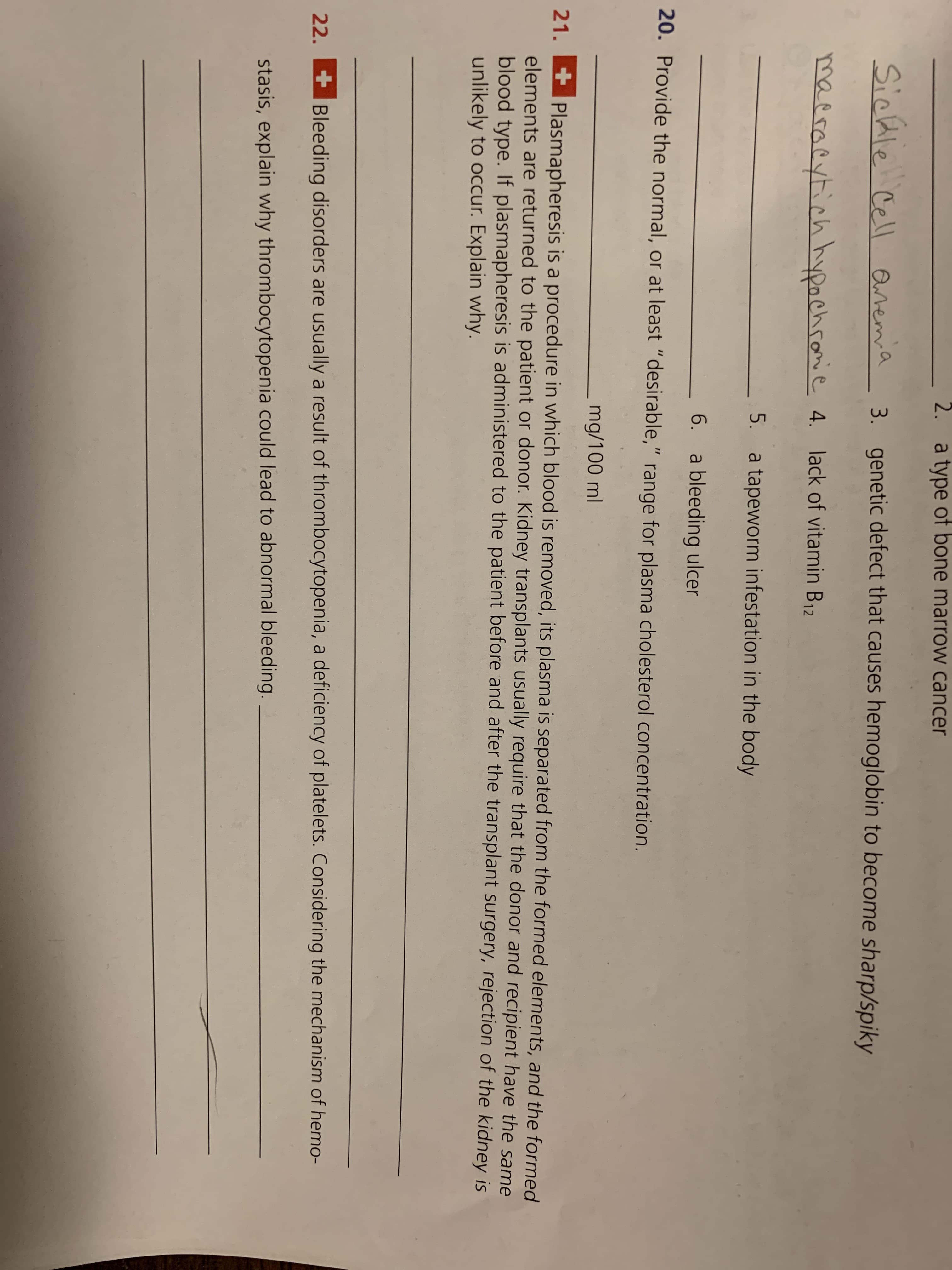 2. a type of bone marrow cancer
Sichle Cell Qremia
genetic defect that causes hemoglobin to become sharp/spiky
3.
maeracytich hypachromie 4. lack of vitamin B12
5. a tapeworm infestation in the body
- 6. a bleeding ulcer
20. Provide the normal, or at least "desirable," range for plasma cholesterol concentration.
mg/100 ml
21.
Plasmapheresis is a procedure in which blood is removed, its plasma is separated from the formed elements, and the formed
elements are returned to the patient or donor. Kidney transplants usually require that the donor and recipient have the same
blood type. If plasmapheresis is administered to the patient before and after the transplant surgery, rejection of the kidney is
unlikely to occur. Explain why.
22.
+Bleeding disorders are usually a result of thrombocytopenia, a deficiency of platelets. Considering the mechanism of hemo-
stasis, explain why thrombocytopenia could lead to abnormal bleeding.
