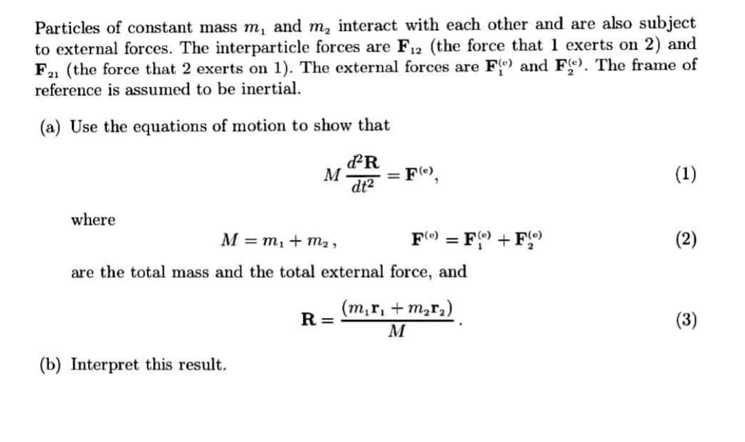 Particles of constant mass m, and m, interact with each other and are also subject
to external forces. The interparticle forces are F12 (the force that 1 exerts on 2) and
F1 (the force that 2 exerts on 1). The external forces are Fe) and Fe). The frame of
reference is assumed to be inertial.
(a) Use the equations of motion to show that
M
dt2
FO,
(1)
where
M = m,+ m2 ,
F) = F + F
(2)
%3D
are the total mass and the total external force, and
(m,r, + m,r,)
R =
(3)
M
(b) Interpret this result.
