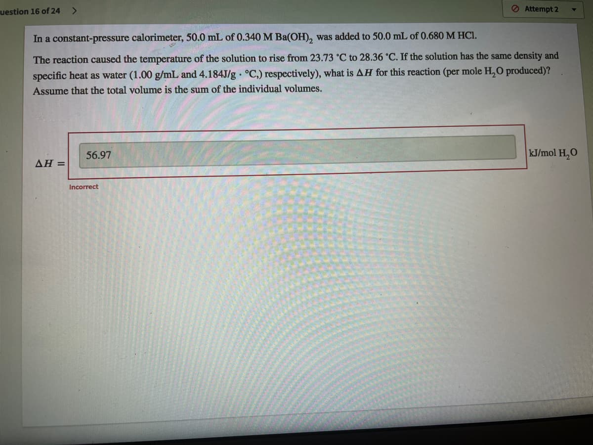 uestion 16 of 24
<>
O Attempt 2
In a constant-pressure calorimeter, 50.0 mL of 0.340 M Ba(OH), was added to 50.0 mL of 0.680 M HCl.
The reaction caused the temperature of the solution to rise from 23.73 °C to 28.36 °C. If the solution has the same density and
specific heat as water (1.00 g/mL and 4.184J/g °C,) respectively), what is AH for this reaction (per mole H, 0 produced)?
Assume that the total volume is the sum of the individual volumes.
56.97
kJ/mol H,O
ΔΗ-
Incorrect

