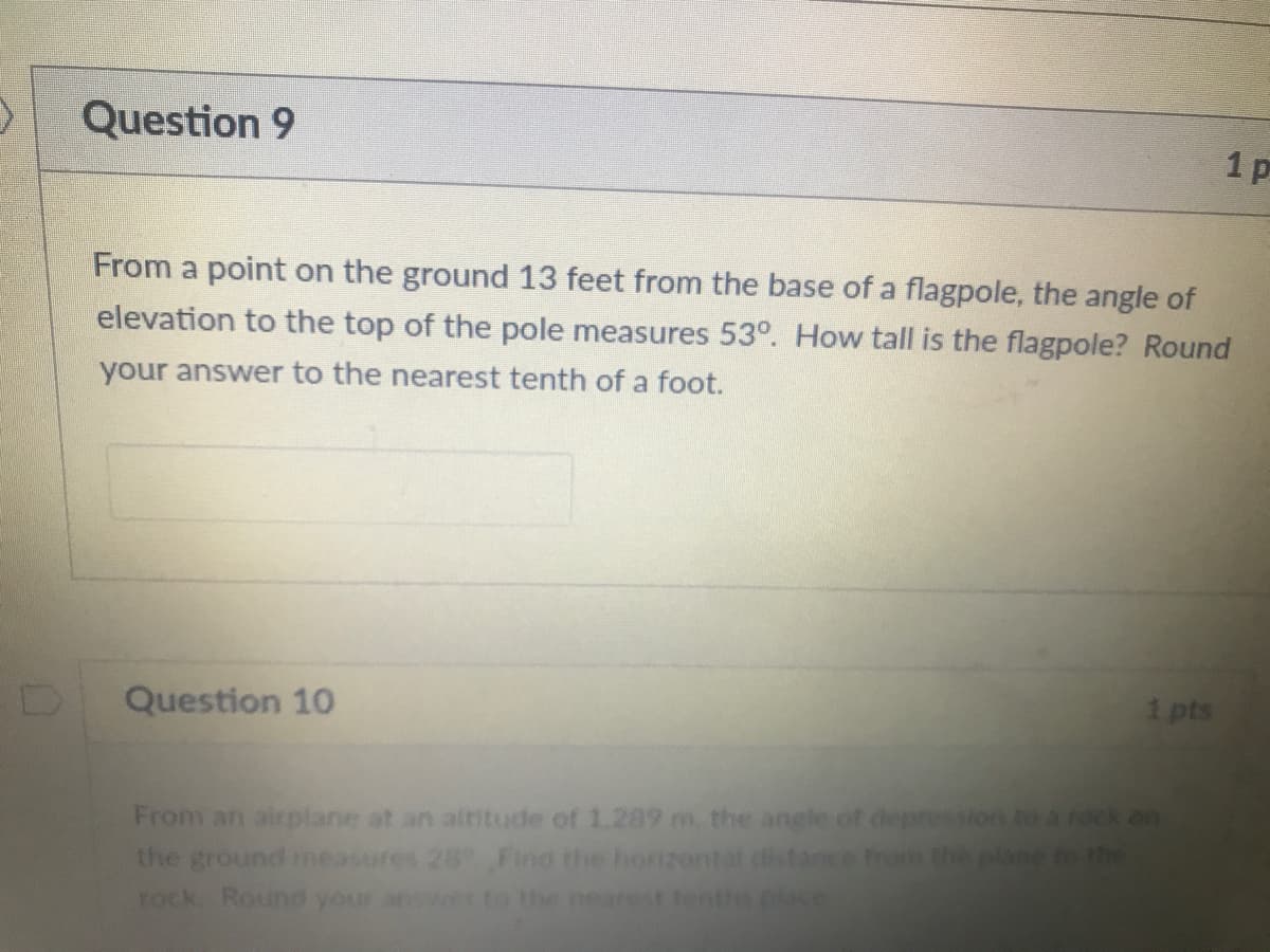 Question 9
From a point on the ground 13 feet from the base of a flagpole, the angle of
elevation to the top of the pole measures 53°. How tall is the flagpole? Round
your answer to the nearest tenth of a foot.
Question 10
1 pts
From an airplane at an altitude of 1.289 m, the angle of depression to a rock on
the ground meas
rock Round you
Find the horizontat distance tom the
to the nearest tentre place
to the
1.
