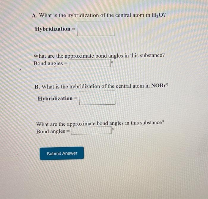 A. What is the hybridization of the central atom in H2O?
Hybridization =
What are the approximate bond angles in this substance?
Bond angles =
B. What is the hybridization of the central atom in NOBR?
Hybridization =
What are the approximate bond angles in this substance?
Bond angles
Submit Answer
