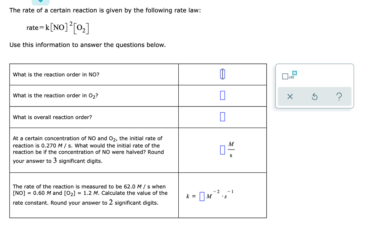 The rate of a certain reaction is given by the following rate law:

\[ \text{rate} = k[\text{NO}]^2 [\text{O}_2] \]

Use this information to answer the questions below.

| Question                                                                                                                                                                    | Answer  |
|----------------------------------------------------------------------------------------------------------------------------------------------------------------------------|---------|
| What is the reaction order in NO?                                                                                                                                           | 2       |
| What is the reaction order in O\(_2\)?                                                                                                                                      | 1       |
| What is the overall reaction order?                                                                                                                                         | 3       |
| At a certain concentration of NO and O\(_2\), the initial rate of reaction is 0.270 M/s. What would the initial rate of the reaction be if the concentration of NO were halved? Round your answer to 3 significant digits.  | 0.0675  |
| The rate of the reaction is measured to be 62.0 M/s when [NO] = 0.60 M and [O\(_2\)] = 1.2 M. Calculate the value of the rate constant. Round your answer to 2 significant digits.                                     |  1.2    \({ M }^{-2} \cdot {s }^{-1} \)  |