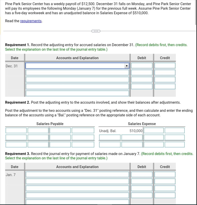 Pine Park Senior Center has a weekly payroll of $12,500. December 31 falls on Monday, and Pine Park Senior Center
will pay its employees the following Monday (January 7) for the previous full week. Assume Pine Park Senior Center
has a five-day workweek and has an unadjusted balance in Salaries Expense of $510,000.
Read the requirements.
Requirement 1. Record the adjusting entry for accrued salaries on December 31. (Record debits first, then credits.
Select the explanation on the last line of the journal entry table.)
Date
Accounts and Explanation
Dec. 31
Requirement 2. Post the adjusting entry to the accounts involved, and show their balances after adjustments.
Post the adjustment to the two accounts using a "Dec. 31" posting reference, and then calculate and enter the ending
balance of the accounts using a "Bal." posting reference on the appropriate side of each account.
Salaries Payable
Date
Debit
Unadj. Bal.
Jan. 7
Salaries Expense
510,000
Requirement 3. Record the journal entry for payment of salaries made on January 7. (Record debits first, then credits.
Select the explanation on the last line of the journal entry table.)
Accounts and Explanation
Credit
Debit
Credit