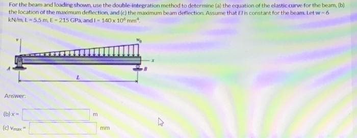 For the beam and loading shown, use the double-integration method to determine (a) the equation of the elastic curve for the beam, (b)
the location of the maximum deflection, and (c) the maximum beam deflection. Assume that E is constant for the beam. Let w - 6
KN/m, L= 55m, E= 215 GPa, and I - 140 x 10* mm".
Answer:
(b) x=
(c) Vmax
mm
