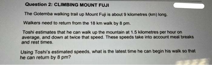 Question 2: CLIMBING MOUNT FUJI
The Gotemba walking trail up Mount Fuji is about 9 kilometres (km) long.
Walkers need to retum from the 18 km walk by 8 pm.
Toshi estimates that he can walk up the mountain at 1.5 kilometres per hour on
average, and down at twice that speed. These speeds take into account meal breaks
and rest times.
Using Toshi's estimated speeds, what is the latest time he can begin his walk so that
he can retum by 8 pm?
