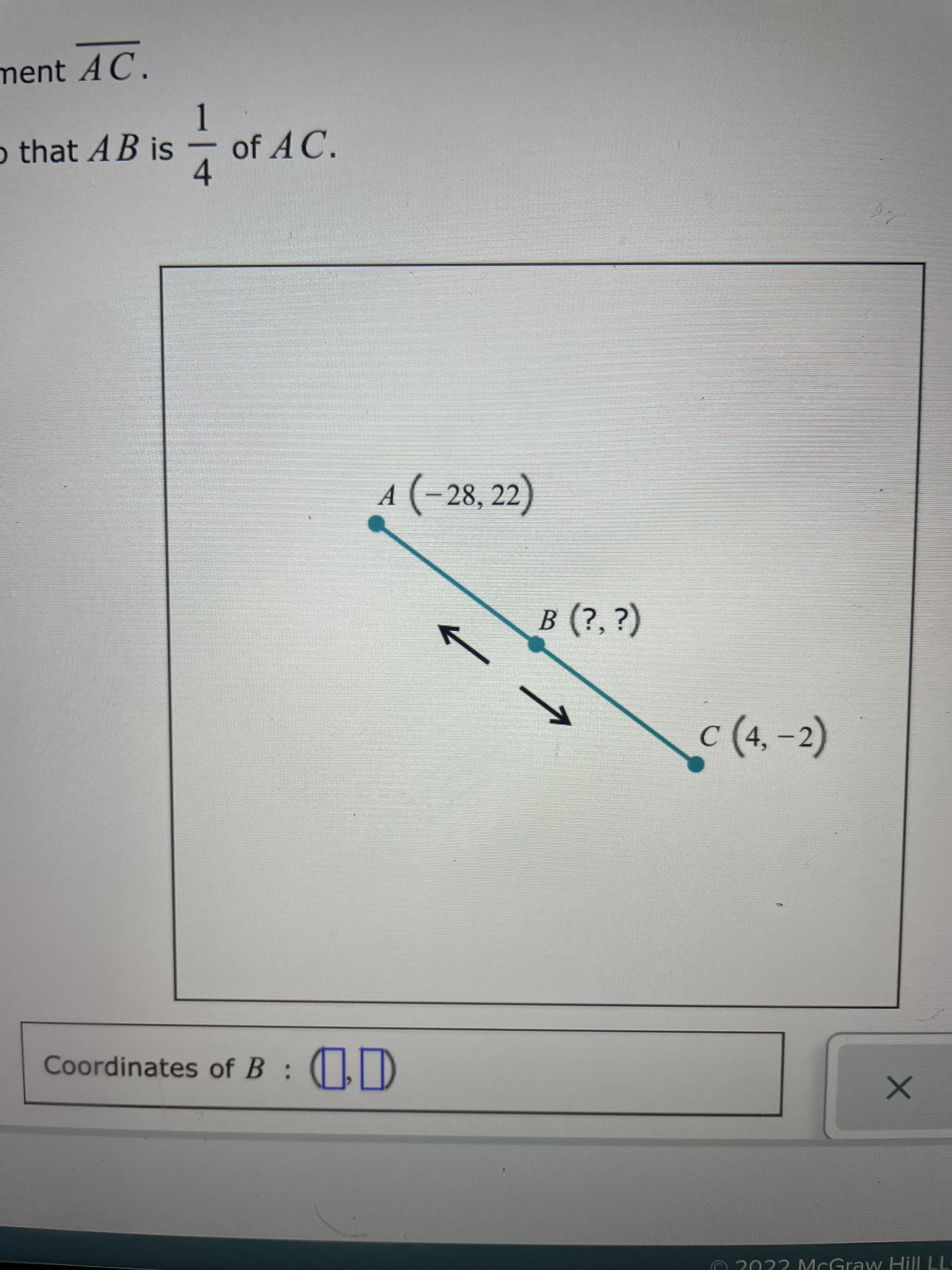 ment AC.
o that AB is
of A C.
4.
A
(-28, 22)
B (?, ?)
c (4,-2)
Coordinates of B: (,D
1)
O 2022 McGraw Hill LL
