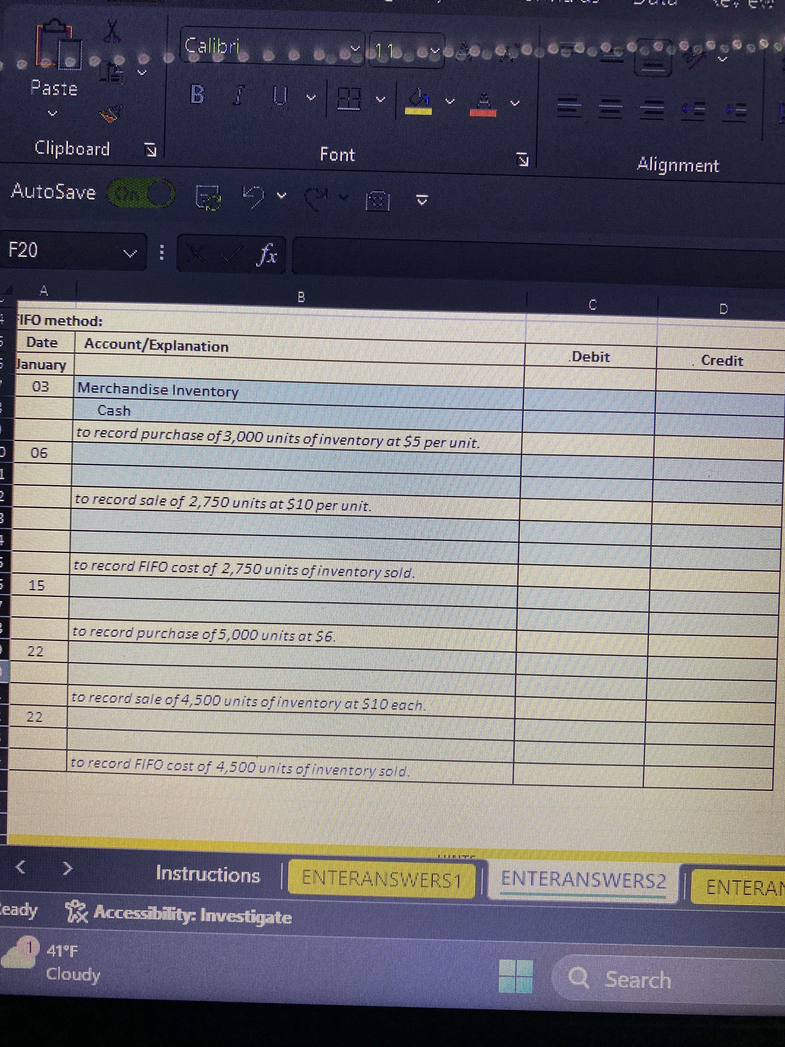 J
1
+
Paste
F20
Clipboard
AutoSave n Q
22
X
12
22
IFO method:
Date Account/Explanation
January
Calibri
N
BJU
:>
K
B
Cloudy
Y 11.
Merchandise Inventory
Cash
to record purchase of 3,000 units of inventory at $5 per unit.
to record purchase of 5,000 units at $6.
2.3
Font
to record sale of 2,750 units at $10 per unit.
to record FIFO cost of 2,750 units of inventory sold.
to record sale of 4,500 units of inventory at $10 each.
eady Accessibility: Investigate
to record FIFO cost of 4,500 units of inventory sold
Instructions ENTERANSWERS 1
C
Debit
***
Alignment
D
Q Search
Credit
RAMAD
ENTERANSWERSZENTES