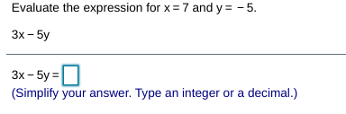 Evaluate the expression for x = 7 and y = - 5.
3x - 5y
3x - 5y =
(Simplify your answer. Type an integer or a decimal.)
